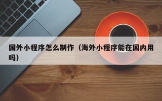 哈密国外小程序怎么制作（海外小程序能在国内用吗）