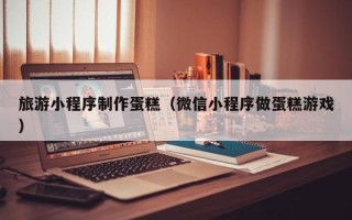 哈密旅游小程序制作蛋糕（微信小程序做蛋糕游戏）
